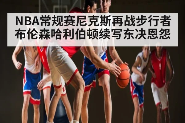 NBA常规赛尼克斯再战步行者 布伦森哈利伯顿续写东决恩怨