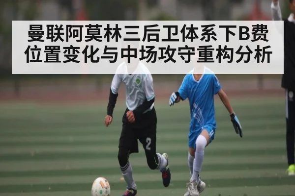 曼联阿莫林三后卫体系下B费位置变化与中场攻守重构分析